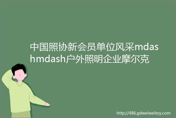 中国照协新会员单位风采mdashmdash户外照明企业摩尔克斯和正力电气两家公司